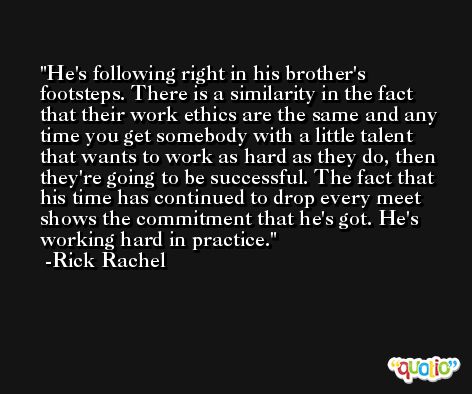He's following right in his brother's footsteps. There is a similarity in the fact that their work ethics are the same and any time you get somebody with a little talent that wants to work as hard as they do, then they're going to be successful. The fact that his time has continued to drop every meet shows the commitment that he's got. He's working hard in practice. -Rick Rachel