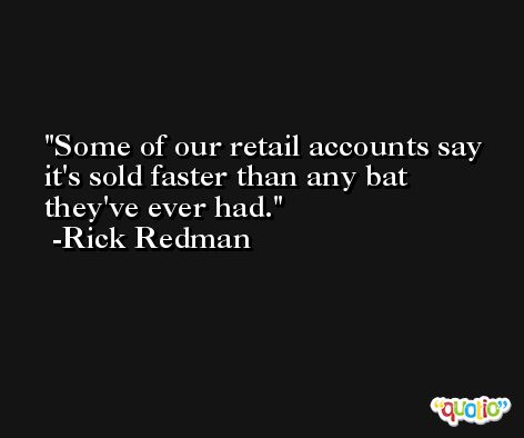 Some of our retail accounts say it's sold faster than any bat they've ever had. -Rick Redman
