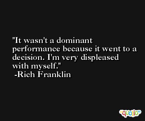 It wasn't a dominant performance because it went to a decision. I'm very displeased with myself. -Rich Franklin