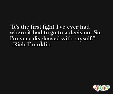 It's the first fight I've ever had where it had to go to a decision. So I'm very displeased with myself. -Rich Franklin