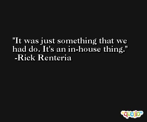 It was just something that we had do. It's an in-house thing. -Rick Renteria