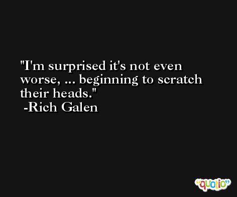 I'm surprised it's not even worse, ... beginning to scratch their heads. -Rich Galen