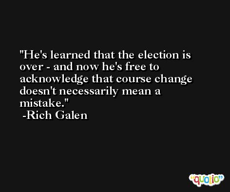 He's learned that the election is over - and now he's free to acknowledge that course change doesn't necessarily mean a mistake. -Rich Galen