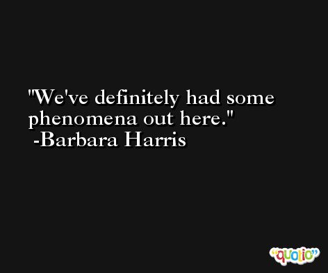 We've definitely had some phenomena out here. -Barbara Harris