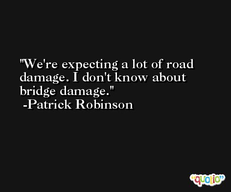 We're expecting a lot of road damage. I don't know about bridge damage. -Patrick Robinson