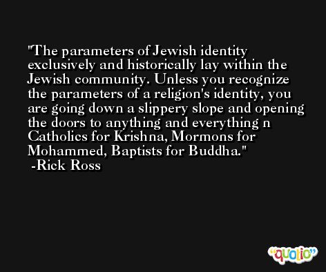 The parameters of Jewish identity exclusively and historically lay within the Jewish community. Unless you recognize the parameters of a religion's identity, you are going down a slippery slope and opening the doors to anything and everything n Catholics for Krishna, Mormons for Mohammed, Baptists for Buddha. -Rick Ross