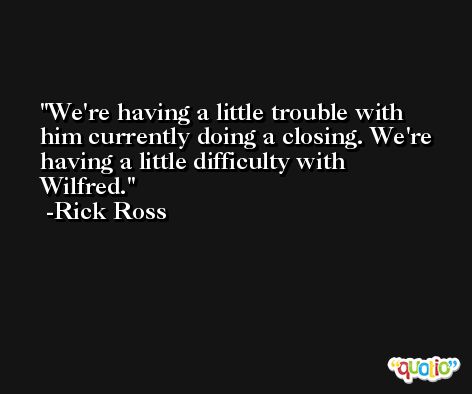 We're having a little trouble with him currently doing a closing. We're having a little difficulty with Wilfred. -Rick Ross