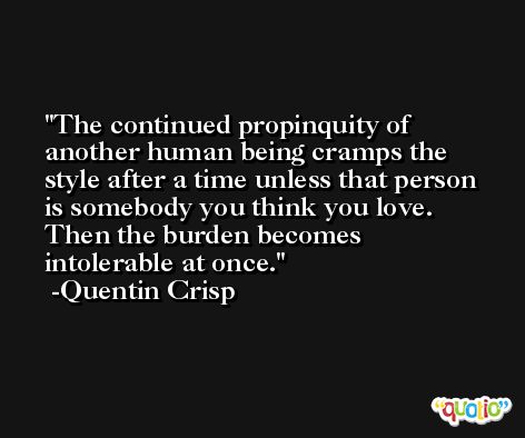 The continued propinquity of another human being cramps the style after a time unless that person is somebody you think you love. Then the burden becomes intolerable at once. -Quentin Crisp