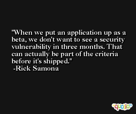 When we put an application up as a beta, we don't want to see a security vulnerability in three months. That can actually be part of the criteria before it's shipped. -Rick Samona