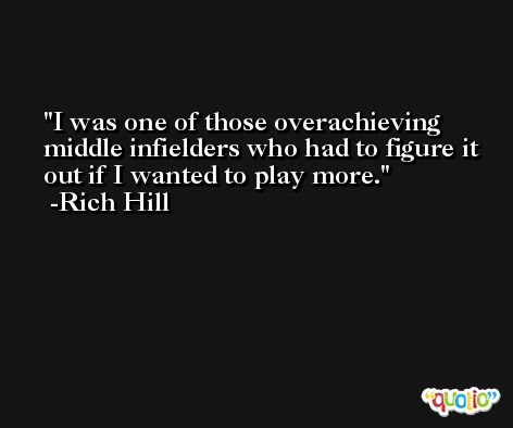 I was one of those overachieving middle infielders who had to figure it out if I wanted to play more. -Rich Hill