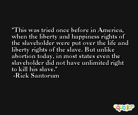 This was tried once before in America, when the liberty and happiness rights of the slaveholder were put over the life and liberty rights of the slave. But unlike abortion today, in most states even the slaveholder did not have unlimited right to kill his slave. -Rick Santorum