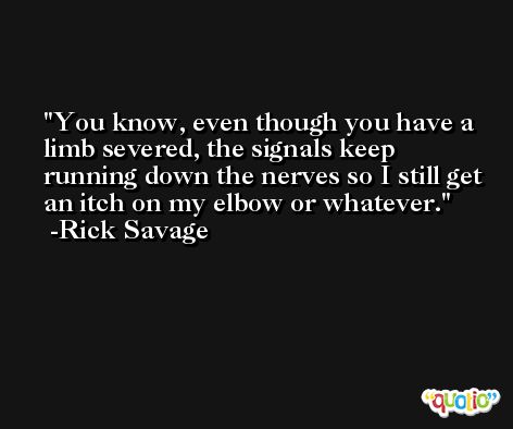 You know, even though you have a limb severed, the signals keep running down the nerves so I still get an itch on my elbow or whatever. -Rick Savage