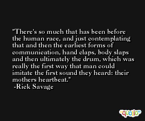 There's so much that has been before the human race, and just contemplating that and then the earliest forms of communication, hand claps, body slaps and then ultimately the drum, which was really the first way that man could imitate the first sound they heard: their mothers heartbeat. -Rick Savage