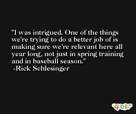I was intrigued. One of the things we're trying to do a better job of is making sure we're relevant here all year long, not just in spring training and in baseball season. -Rick Schlesinger