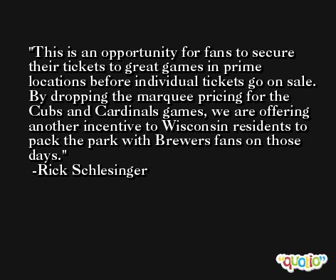 This is an opportunity for fans to secure their tickets to great games in prime locations before individual tickets go on sale. By dropping the marquee pricing for the Cubs and Cardinals games, we are offering another incentive to Wisconsin residents to pack the park with Brewers fans on those days. -Rick Schlesinger