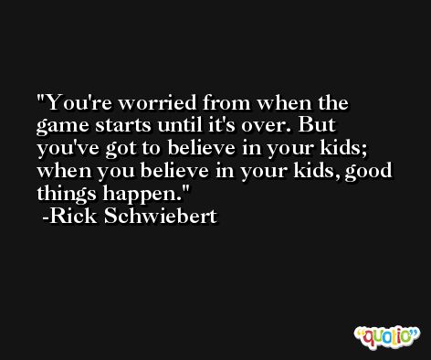 You're worried from when the game starts until it's over. But you've got to believe in your kids; when you believe in your kids, good things happen. -Rick Schwiebert
