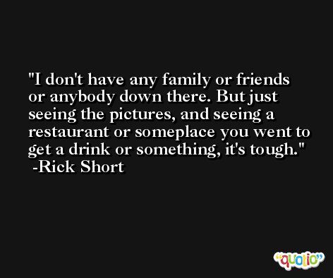 I don't have any family or friends or anybody down there. But just seeing the pictures, and seeing a restaurant or someplace you went to get a drink or something, it's tough. -Rick Short