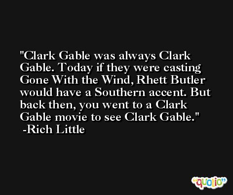 Clark Gable was always Clark Gable. Today if they were casting Gone With the Wind, Rhett Butler would have a Southern accent. But back then, you went to a Clark Gable movie to see Clark Gable. -Rich Little