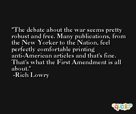 The debate about the war seems pretty robust and free. Many publications, from the New Yorker to the Nation, feel perfectly comfortable printing anti-American articles and that's fine. That's what the First Amendment is all about. -Rich Lowry
