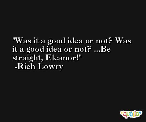 Was it a good idea or not? Was it a good idea or not? ...Be straight, Eleanor! -Rich Lowry