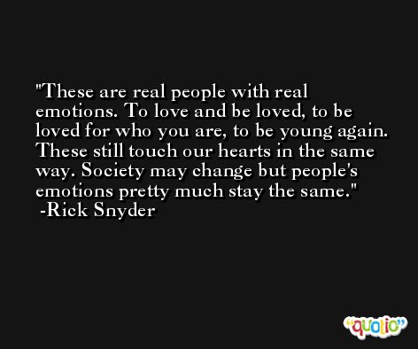 These are real people with real emotions. To love and be loved, to be loved for who you are, to be young again. These still touch our hearts in the same way. Society may change but people's emotions pretty much stay the same. -Rick Snyder