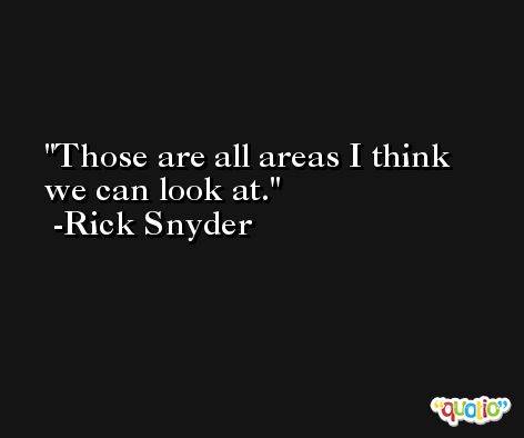 Those are all areas I think we can look at. -Rick Snyder