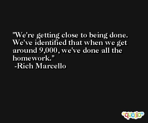 We're getting close to being done. We've identified that when we get around 9,000, we've done all the homework. -Rich Marcello