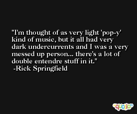 I'm thought of as very light 'pop-y' kind of music, but it all had very dark undercurrents and I was a very messed up person... there's a lot of double entendre stuff in it. -Rick Springfield