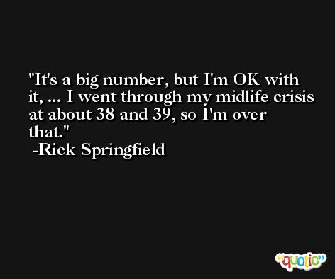 It's a big number, but I'm OK with it, ... I went through my midlife crisis at about 38 and 39, so I'm over that. -Rick Springfield