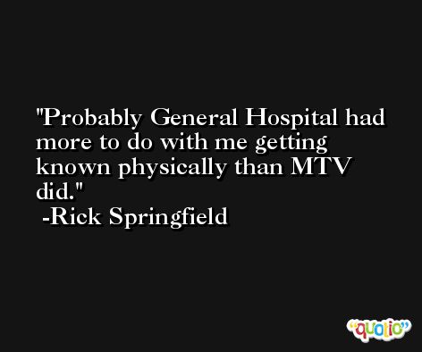 Probably General Hospital had more to do with me getting known physically than MTV did. -Rick Springfield