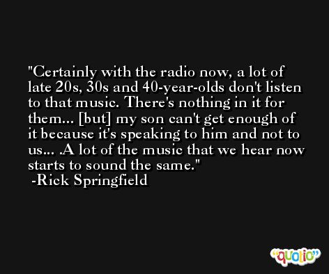 Certainly with the radio now, a lot of late 20s, 30s and 40-year-olds don't listen to that music. There's nothing in it for them... [but] my son can't get enough of it because it's speaking to him and not to us... .A lot of the music that we hear now starts to sound the same. -Rick Springfield