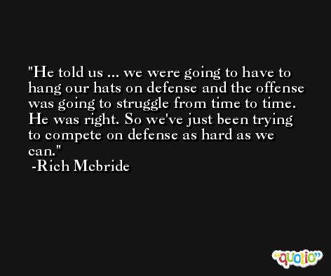 He told us ... we were going to have to hang our hats on defense and the offense was going to struggle from time to time. He was right. So we've just been trying to compete on defense as hard as we can. -Rich Mcbride