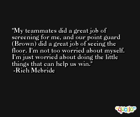 My teammates did a great job of screening for me, and our point guard (Brown) did a great job of seeing the floor. I'm not too worried about myself. I'm just worried about doing the little things that can help us win. -Rich Mcbride