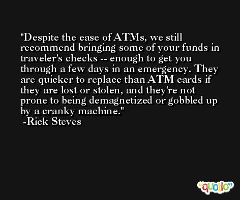 Despite the ease of ATMs, we still recommend bringing some of your funds in traveler's checks -- enough to get you through a few days in an emergency. They are quicker to replace than ATM cards if they are lost or stolen, and they're not prone to being demagnetized or gobbled up by a cranky machine. -Rick Steves
