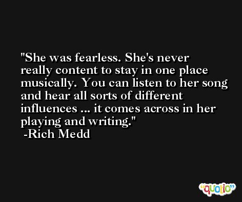 She was fearless. She's never really content to stay in one place musically. You can listen to her song and hear all sorts of different influences ... it comes across in her playing and writing. -Rich Medd