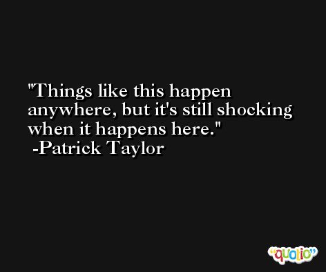 Things like this happen anywhere, but it's still shocking when it happens here. -Patrick Taylor