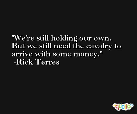 We're still holding our own. But we still need the cavalry to arrive with some money. -Rick Terres