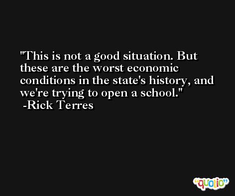 This is not a good situation. But these are the worst economic conditions in the state's history, and we're trying to open a school. -Rick Terres