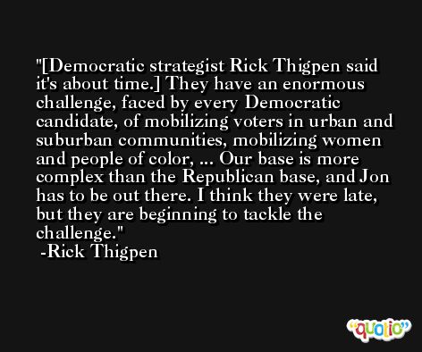 [Democratic strategist Rick Thigpen said it's about time.] They have an enormous challenge, faced by every Democratic candidate, of mobilizing voters in urban and suburban communities, mobilizing women and people of color, ... Our base is more complex than the Republican base, and Jon has to be out there. I think they were late, but they are beginning to tackle the challenge. -Rick Thigpen