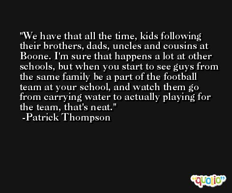 We have that all the time, kids following their brothers, dads, uncles and cousins at Boone. I'm sure that happens a lot at other schools, but when you start to see guys from the same family be a part of the football team at your school, and watch them go from carrying water to actually playing for the team, that's neat. -Patrick Thompson