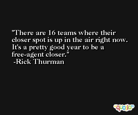 There are 16 teams where their closer spot is up in the air right now. It's a pretty good year to be a free-agent closer. -Rick Thurman
