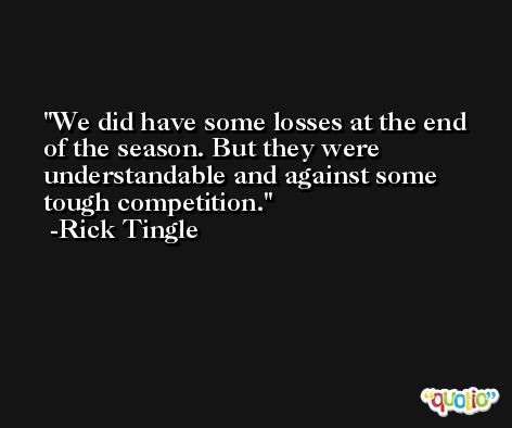 We did have some losses at the end of the season. But they were understandable and against some tough competition. -Rick Tingle