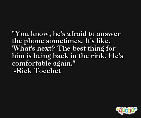 You know, he's afraid to answer the phone sometimes. It's like, 'What's next? The best thing for him is being back in the rink. He's comfortable again. -Rick Tocchet