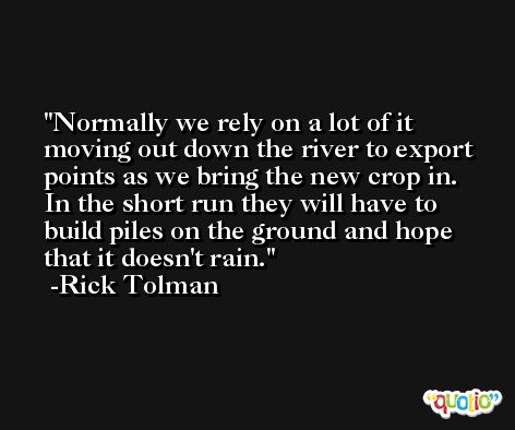 Normally we rely on a lot of it moving out down the river to export points as we bring the new crop in. In the short run they will have to build piles on the ground and hope that it doesn't rain. -Rick Tolman