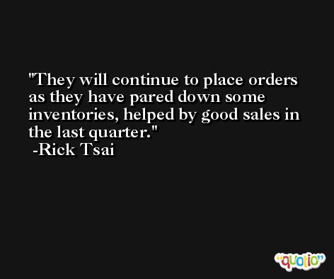 They will continue to place orders as they have pared down some inventories, helped by good sales in the last quarter. -Rick Tsai