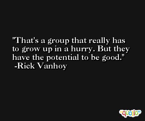 That's a group that really has to grow up in a hurry. But they have the potential to be good. -Rick Vanhoy