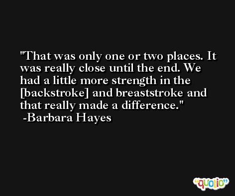 That was only one or two places. It was really close until the end. We had a little more strength in the [backstroke] and breaststroke and that really made a difference. -Barbara Hayes