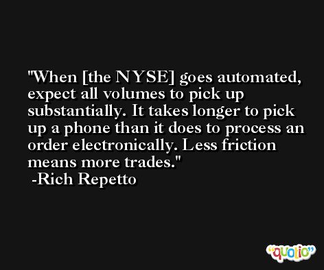 When [the NYSE] goes automated, expect all volumes to pick up substantially. It takes longer to pick up a phone than it does to process an order electronically. Less friction means more trades. -Rich Repetto