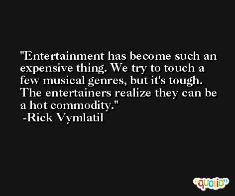 Entertainment has become such an expensive thing. We try to touch a few musical genres, but it's tough. The entertainers realize they can be a hot commodity. -Rick Vymlatil