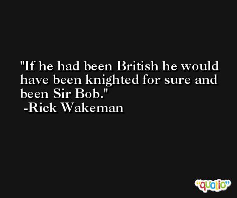 If he had been British he would have been knighted for sure and been Sir Bob. -Rick Wakeman